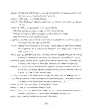 Argudín, Y. (1986), Historia del teatro en México. Desde los rituales prehispánicos hasta el arte
dramático en nuestros días, México, Panorama.
Aristóteles (1989), La poética, México, Edimusa.
Arnau, P. (1994), “Shaftesbury: el problema del mal y la estética”, en Thémata, núm. 12, pp.
119-132.
Arnheim, R. (1979), Arte y percepción visual, Madrid, Alianza.
— (1986), Nuevos ensayos sobre psicología del arte, Madrid, Alianza.
— (1993), Consideraciones sobre la educación artística, Barcelona, Paidós.
— (1998), Pensamiento visual, Barcelona, Paidós.
Augustowsky, G. (s/f), Enseñar a mirar en el museo: más allá del método. Primera Jornada
Internacional de Educación, Buenos Aires.
Ávila, R. M. (2005), “Reflexiones sobre la enseñanza y el aprendizaje del patrimonio integrado.
Una experiencia en la formación de maestros”, en Investigación en la Escuela,
núm. 56, pp. 43-53.
Bahri, S. (2005), Educating through Art in Secondary Education. Education through Art, Building
Partnerships for Secondary Education Unesco/Panel de expertos/Newark Museum.
Bamford, A. (2009), El Factor ¡Wuau! El papel de las artes en la educación. Un estudio internacional sobre el impacto de las artes en educación, Barcelona, Octaedro.
Barbosa, A. M. (2001), “Arte/educación en Brasil: hagamos educadores del arte”, en Conclusiones de la Conferencia regional sobre educación artística en América Latina y el
Caribe, 6 al 19 de octubre, Uberaba, Brasil.
— (2002), “La reconstrucción social a través del arte”, en Perspectivas, vol. XXXII, pp. 104-110.
— (s/f), Arte, educacao e cultura. Disponible en: www.scribd.com/doc/23417505/Arte-Esucaciony-cultura-Ana-Mae-Barbosa (consultado el 23 de mayo de 2009).
Bárcena, P. et al. (1997), El hombre y la danza, México, Patria.
Bentley, E. (1998), La vida del drama, México, Paidós.
Bianco, S. del (2007), “Jaques-Dalcroze”, en M. Díaz, y A. Giráldez, Aportaciones teóricas y
metodológicas a la educación musical, Barcelona, Graó, pp. 23-32.
Biner, P. (1972), The living theatre, Estados Unidos, Avon Books.

270

 