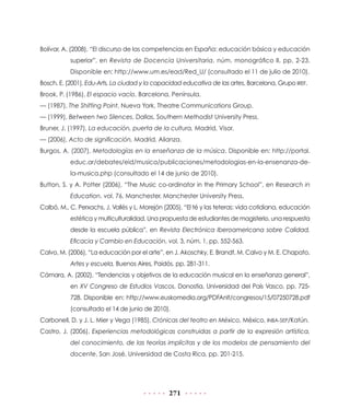 Bolívar, A. (2008), “El discurso de las competencias en España: educación básica y educación
superior”, en Revista de Docencia Universitaria, núm. monográfico II, pp. 2-23.
Disponible en: http://www.um.es/ead/Red_U/ (consultado el 11 de julio de 2010).
Bosch, E. (2001), Edu-Arts. La ciudad y la capacidad educativa de las artes, Barcelona, Grupo IREF.
Brook, P. (1986), El espacio vacío, Barcelona, Península.
— (1987), The Shifting Point, Nueva York, Theatre Communications Group.
— (1999), Between two Silences, Dallas, Southern Methodist University Press.
Bruner, J. (1997), La educación, puerta de la cultura, Madrid, Visor.
— (2006), Acto de significación, Madrid, Alianza.
Burgos, A. (2007), Metodologías en la enseñanza de la música. Disponible en: http://portal.
educ.ar/debates/eid/musica/publicaciones/metodologias-en-la-ensenanza-dela-musica.php (consultado el 14 de junio de 2010).
Button, S. y A. Potter (2006), “The Music co-ordinator in the Primary School”, en Research in
Education, vol. 76, Manchester, Manchester University Press.
Calbó, M., C. Perxachs, J. Vallès y L. Morejón (2005), “El té y las teteras: vida cotidiana, educación
estética y multiculturalidad. Una propuesta de estudiantes de magisterio, una respuesta
desde la escuela pública”, en Revista Electrónica Iberoamericana sobre Calidad,
Eficacia y Cambio en Educación, vol. 3, núm. 1, pp. 552-563.
Calvo, M. (2006), “La educación por el arte”, en J. Akoschky, E. Brandt, M. Calvo y M. E. Chapato,
Artes y escuela, Buenos Aires, Paidós, pp. 281-311.
Cámara, A. (2002), “Tendencias y objetivos de la educación musical en la enseñanza general”,
en XV Congreso de Estudios Vascos, Donostia, Universidad del País Vasco, pp. 725728. Disponible en: http://www.euskomedia.org/PDFAnlt/congresos/15/07250728.pdf
(consultado el 14 de junio de 2010).
Carbonell, D. y J. L. Mier y Vega (1985), Crónicas del teatro en México, México, INBA-SEP/Katún.
Castro, J. (2006), Experiencias metodológicas construidas a partir de la expresión artística,
del conocimiento, de las teorías implícitas y de los modelos de pensamiento del
docente, San José, Universidad de Costa Rica, pp. 201-215.

271

 