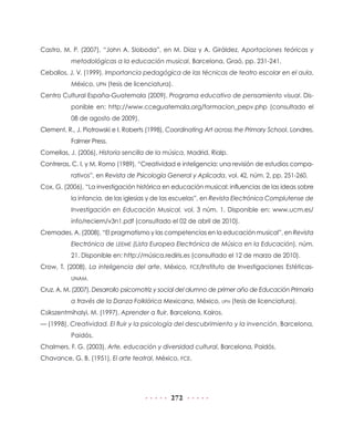 Castro, M. P. (2007), “John A. Sloboda”, en M. Díaz y A. Giráldez, Aportaciones teóricas y
metodológicas a la educación musical, Barcelona, Graó, pp. 231-241.
Ceballos, J. V. (1999), Importancia pedagógica de las técnicas de teatro escolar en el aula,
México, UPN (tesis de licenciatura).
Centro Cultural España-Guatemala (2009), Programa educativo de pensamiento visual. Disponible en: http://www.cceguatemala.org/formacion_pepv.php (consultado el
08 de agosto de 2009).
Clement, R., J. Piotrowski e I. Roberts (1998), Coordinating Art across the Primary School, Londres,
Falmer Press.
Comellas, J. (2006), Historia sencilla de la música, Madrid, Rialp.
Contreras, C. I. y M. Romo (1989), “Creatividad e inteligencia: una revisión de estudios comparativos”, en Revista de Psicología General y Aplicada, vol. 42, núm. 2, pp. 251-260.
Cox, G. (2006), “La investigación histórica en educación musical: influencias de las ideas sobre
la infancia, de las iglesias y de las escuelas”, en Revista Electrónica Complutense de
Investigación en Educación Musical, vol. 3 núm. 1. Disponible en: www.ucm.es/
info/reciem/v3n1.pdf (consultado el 02 de abril de 2010).
Cremades, A. (2008), “El pragmatismo y las competencias en la educación musical”, en Revista
Electrónica de LEEME (Lista Europea Electrónica de Música en la Educación), núm.
21. Disponible en: http://música.rediris.es (consultado el 12 de marzo de 2010).
Crow, T. (2008), La inteligencia del arte, México, FCE/Instituto de Investigaciones EstéticasUNAM.

Cruz, A. M. (2007), Desarrollo psicomotriz y social del alumno de primer año de Educación Primaria
a través de la Danza Folklórica Mexicana, México, upn (tesis de licenciatura).
Csikszentmihalyi, M. (1997), Aprender a fluir, Barcelona, Kairos.
— (1998), Creatividad. El fluir y la psicología del descubrimiento y la invención, Barcelona,
Paidós.
Chalmers, F. G. (2003), Arte, educación y diversidad cultural, Barcelona, Paidós.
Chavance, G. B. (1951), El arte teatral, México, FCE.

272

 