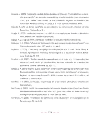 Errázuriz, L. (2001), “Mejorar la calidad de la educación artística en América Latina: un derecho y un desafío”, en Métodos, contenidos y enseñanza de las artes en América
Latina y el Caribe. Conclusiones de la Conferencia Regional sobre Educación
Artística en América Latina y el Caribe, 6 al 19 de octubre, Uberaba, Brasil.
Espada, R. (s/f), La danza española, su aprendizaje y su conservación, Madrid, Librerías
Deportivas Esteban Sanz, S. L.
Espejel, E. (2005), La danza como recurso didáctico-pedagógico en la educación de los
niños, México, UPN (tesis de licenciatura).
Espejo, A. y A. Espejo (1999), Danzas de Madrid en la escuela, Madrid, Editorial CCS.
Espinosa, J. A. (2006), “¿Puede ser la imagen más que un apoyo para la enseñanza?”, en
Correo del Maestro, núm. 127, México, pp. 44-51.
Espinosa, S. (2007), “Creación y pedagogía: los compositores van al aula”, en M. Díaz y A.
Giráldez, Aportaciones teóricas y metodológicas a la educación musical, Barcelona, Graó, pp. 95-112.
Esquivel, J. M. (2009), “Evaluación de los aprendizajes en el aula: una conceptualización
renovada”, en E. Matín y F. Martínez Rizo, Avances y desafíos en la evaluación
educativa, Madrid, Santillana, pp. 127-143.
Estrada, L. A. (2001), “Informe que se presenta en el marco del Programa para la Promoción de la
Educación Artística a nivel escolar: primaria y secundaria, de la Unesco”, en Encuentro
Regional de expertos en Educación Artística a nivel escolar en Latinoamérica y el
Caribe de la Unesco, Brasil.
Faustino, F. V. (2004), La música, un privilegio en la docencia, Chihuahua, UPN (tesis de
licenciatura).
Fernández, J. (2005), “Matriz de competencias del docente de educación básica”, en Revista
Iberoamericana de Educación, núm. 36/2, junio. Disponible en: www.rieoei.org/
investigacion16.htm (consultado el 19 de abril de 2009).
Fernández, V. (2005), “Finalidades del patrimonio en la educación”, en Investigación en la
Escuela, núm. 56, pp. 7-16.

274

 