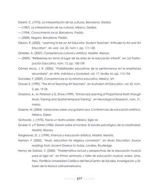 Geertz, C. (1973), La interpretación de las culturas, Barcelona, Gedisa.
— (1987), La interpretación de las culturas, México, Gedisa.
— (1994), Conocimiento local, Barcelona, Paidós.
— (2000), Negara, Barcelona, Paidós.
Gibson, R. (2003), “Learning to be an Art Educator: Student Teachers’ Attitudes to Art and Art
Education”, en JADE, vol. 22, núm.1, pp. 111-120.
Giráldez, A. (2007), Competencia cultural y artística, Madrid, Alianza.
— (2009), “Reflexiones en torno al lugar de las artes en la educación infantil”, en CEE Participación Educativa, núm. 12, pp. 100-109.
Gómez Arcos, J. R. (2005), “Posibilidades educativas de la performance en la enseñanza
secundaria”, en Arte, Individuo y Sociedad, vol. 17, Sevilla, IES, pp. 115-134.
González, F. (2009), Competencias en la reforma educativa, México, SEP.
Grauer, K. (1999), “The Art of Teaching Art Teachers”, en Australian Art Education, vol. 22, núm.
2, pp. 19-24.
Graziano, A., M. Peterson y G. Shaw (1999), “Enhanced Learning of Proportional Math through
Music Training and Spatial-temporal Training”, en Neurological Research, núm. 21,
marzo.
Greene, M. (2004), Variaciones sobre una guitarra azul. Conferencias de educación estética,
México, Edere.
Grotowski, J. (1970), Hacia un teatro pobre, México, Siglo XXI.
Gruber, H. y P. Barret (1984), Darwin sobre el hombre. El estudio psicológico de la creatividad,
Madrid, Alianza.
Hargreaves, D. J. (1999), Infancia y educación artística, Madrid, Morata.
Harrison, F. (2002), “Music education for religious conversion”, en Music Education: Source
readings from ancient Greece to today, Londres, Routledge.
Hemsy de Gainza, V. (2000), “Problemática actual y perspectivas de la educación musical
para el siglo XXI”, en Primer seminario y taller de educación musical, enero, Lima,
Perú, Pontificia Universidad Católica del Perú/Centro de Estudios, Investigación y Difusión de la Música Latinoamericana.

277

 