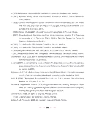 — (2006), Reforma de la Educación Secundaria. Fundamentos curriculares. Artes, México.
— (2007), Apuntes: sentir y pensar nuestro cuerpo. Educación Artística. Danza. Telesecundaria, México.
— (2008), “Lanza la SEP el Programa ‘Todos a cantar música mexicana en la escuela’”, en Boletín,
178, 4 de julio. Disponible en: http://www.sep.gob.mx/wb/sep1/bol1780708 (consultado el 13 de junio de 2010).
— (2008), Plan de Estudios 2009. Educación Básica. Primaria. Etapa de Prueba, México.
— (2009), Curso básico de formación continua para maestros en servicio. El enfoque por
competencias en la Educación Básica, México, Dirección General de Formación
Continua de Maestros en Servicio.
— (2009), Plan de Estudios 2009. Educación Básica. Primaria, México.
— (2009), Plan de Estudios 2009. Educación Básica. Secundaria, México.
— (2009), Programa de estudios 2009. Sexto grado. Educación básica. Primaria, México.
— (2010), Programa de Estudios 2009. Sexto grado. Educación Básica. Educación Artística, México.
Secretaría de Salud (2006), Boletín de Práctica Médica Efectiva. Obesidad infantil, noviembre,
Instituto Nacional de Salud Pública.
SF Moma (2009), SF Moma/Making Sense of Modern Art. Disponible en: www.sfmoma.org/view/

page.display/interactive_feature/content.interactive_feature/3# (consultado el 21
de agosto de 2009).
Sloboda, J. A. (1994), ¿Qué es lo que hace a un músico? Disponible en: http://s3.amazonaws.
com/lcp/elimayans/myfiles/sloboda.pdf (consultado el 04 de abril de 2010).
Smith, R. (2008), “Rembrandt, Educational Standards and Policy”, en Arts Education Policy
Review, vol. 109, núm. 5, pp. 1-6.
Solomon R. Guggenheim Museum (2009), Guggenheim New York, Learning Through Art. Disponible en: www.guggenheim.org/new-york/education/school-educator-programs/
learning-through-art (consultado el 08 de agosto de 2009).
Stanislavski, C. (1953), Un actor se prepara, México, Diana.
— (1975), La construcción del personaje, Madrid, Alianza.
Stokoe, P. y S. Alexander (2003), La expresión corporal, México, Paidós.

284

 