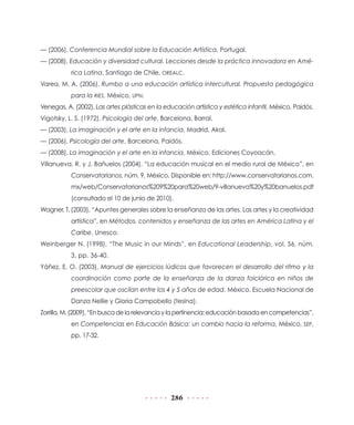 — (2006), Conferencia Mundial sobre la Educación Artística, Portugal.
— (2008), Educación y diversidad cultural. Lecciones desde la práctica innovadora en América Latina, Santiago de Chile, OREALC.
Varea, M. A. (2006), Rumbo a una educación artística intercultural. Propuesta pedagógica
para la RIES, México, UPN.
Venegas, A. (2002), Las artes plásticas en la educación artística y estética infantil, México, Paidós.
Vigotsky, L. S. (1972), Psicología del arte, Barcelona, Barral.
— (2003), La imaginación y el arte en la infancia, Madrid, Akal.
— (2006), Psicología del arte, Barcelona, Paidós.
— (2008), La imaginación y el arte en la infancia, México, Ediciones Coyoacán.
Villanueva, R. y J. Bañuelos (2004), “La educación musical en el medio rural de México”, en
Conservatorianos, núm. 9, México. Disponible en: http://www.conservatorianos.com.
mx/web/Conservatorianos%209%20para%20web/9-villanueva%20y%20banuelos.pdf
(consultado el 10 de junio de 2010).
Wagner, T. (2003), “Apuntes generales sobre la enseñanza de las artes. Las artes y la creatividad
artística”, en Métodos, contenidos y enseñanza de las artes en América Latina y el
Caribe, Unesco.
Weinberger N. (1998), “The Music in our Minds”, en Educational Leadership, vol. 56, núm.
3, pp. 36-40.
Yáñez, E. O. (2003), Manual de ejercicios lúdicos que favorecen el desarrollo del ritmo y la
coordinación como parte de la enseñanza de la danza folclórica en niños de
preescolar que oscilan entre los 4 y 5 años de edad, México, Escuela Nacional de
Danza Nellie y Gloria Campobello (tesina).
Zorrilla, M. (2009), “En busca de la relevancia y la pertinencia: educación basada en competencias”,
en Competencias en Educación Básica: un cambio hacia la reforma, México, SEP,
pp. 17-32.

286

 