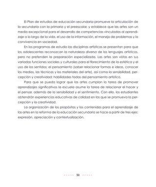 El Plan de estudios de educación secundaria promueve la articulación de
la secundaria con la primaria y el preescolar, y establece que las artes son un
medio excepcional para el desarrollo de competencias vinculadas al aprendizaje a lo largo de la vida, el uso de la información, el manejo de problemas y la
convivencia en sociedad.
En los programas de estudio las disciplinas artísticas se presentan para que
los adolescentes reconozcan la naturaleza diversa de los lenguajes artísticos,
pero no pretenden la preparación especializada. Las artes son vistas en sus
variadas funciones sociales y culturales para el florecimiento de la estética y el
uso de los sentidos; el pensamiento (saber relacionar formas e ideas, conocer
los medios, las técnicas y los materiales del arte), así como la sensibilidad, percepción y creatividad: habilidades todas del pensamiento artístico.
Para que se pueda lograr que las artes cumplan la tarea de promover
aprendizajes significativos la escuela asume la tarea de relacionar el hacer y
el pensar, además de la sensibilidad y el sentimiento. Con ello, los estudiantes
obtendrán experiencias educativas de calidad en las que se promueva la percepción y la creatividad.
La organización de los propósitos y los contenidos para el aprendizaje de
las artes en la reforma de la educación secundaria se hace a partir de tres ejes:
expresión, apreciación y contextualización.

31

 