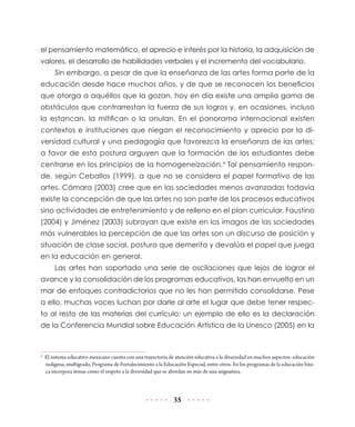 el pensamiento matemático, el aprecio e interés por la historia, la adquisición de
valores, el desarrollo de habilidades verbales y el incremento del vocabulario.
Sin embargo, a pesar de que la enseñanza de las artes forma parte de la
educación desde hace muchos años, y de que se reconocen los beneficios
que otorga a aquéllos que la gozan, hoy en día existe una amplia gama de
obstáculos que contrarrestan la fuerza de sus logros y, en ocasiones, incluso
la estancan, la mitifican o la anulan. En el panorama internacional existen
contextos e instituciones que niegan el reconocimiento y aprecio por la diversidad cultural y una pedagogía que favorezca la enseñanza de las artes;
a favor de esta postura arguyen que la formación de los estudiantes debe
centrarse en los principios de la homogeneización.4 Tal pensamiento responde, según Ceballos (1999), a que no se considera el papel formativo de las
artes. Cámara (2003) cree que en las sociedades menos avanzadas todavía
existe la concepción de que las artes no son parte de los procesos educativos
sino actividades de entretenimiento y de relleno en el plan curricular. Faustino
(2004) y Jiménez (2003) subrayan que existe en los imagos de las sociedades
más vulnerables la percepción de que las artes son un discurso de posición y
situación de clase social, postura que demerita y devalúa el papel que juega
en la educación en general.
Las artes han soportado una serie de oscilaciones que lejos de lograr el
avance y la consolidación de los programas educativos, las han envuelto en un
mar de enfoques contradictorios que no les han permitido consolidarse. Pese
a ello, muchas voces luchan por darle al arte el lugar que debe tener respecto al resto de las materias del currículo; un ejemplo de ello es la declaración
de la Conferencia Mundial sobre Educación Artística de la Unesco (2005) en la

4	

El sistema educativo mexicano cuenta con una trayectoria de atención educativa a la diversidad en muchos aspectos: educación
indígena, multigrado, Programa de Fortalecimiento a la Educación Especial, entre otros. En los programas de la educación básica incorpora temas como el respeto a la diversidad que se abordan en más de una asignatura.

35

 