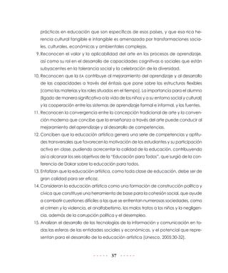 prácticas en educación que son específicas de esos países, y que esa rica herencia cultural tangible e intangible es amenazada por transformaciones sociales, culturales, económicas y ambientales complejas.
9.	
Reconocen el valor y la aplicabilidad del arte en los procesos de aprendizaje,
así como su rol en el desarrollo de capacidades cognitivas o sociales que están
subyacentes en la tolerancia social y la celebración de la diversidad.
10.	Reconocen que la EA contribuye al mejoramiento del aprendizaje y al desarrollo
de las capacidades a través del énfasis que pone sobre las estructuras flexibles
(como las materias y los roles situados en el tiempo). La importancia para el alumno
(ligado de manera significativa a la vida de los niños y a su entorno social y cultural)
y la cooperación entre los sistemas de aprendizaje formal e informal, y las fuentes.
11.	Reconocen la convergencia entre la concepción tradicional de arte y la convención moderna que concibe que la enseñanza a través del arte puede conducir al
mejoramiento del aprendizaje y al desarrollo de competencias.
12.	Conciben que la educación artística genera una serie de competencias y aptitudes transversales que favorecen la motivación de los estudiantes y su participación
activa en clase, pudiendo acrecentar la calidad de la educación, contribuyendo
así a alcanzar los seis objetivos de la “Educación para Todos”, que surgió de la conferencia de Dakar sobre la educación para todos.
13.	Enfatizan que la educación artística, como toda clase de educación, debe ser de
gran calidad para ser eficaz.
14.	Consideran la educación artística como una formación de construcción política y
cívica que constituye una herramienta de base para la cohesión social, que ayude
a combatir cuestiones difíciles a las que se enfrentan numerosas sociedades, como
el crimen y la violencia, el analfabetismo, los malos tratos a los niños y la negligencia, además de la corrupción política y el desempleo.
15.	Analizan el desarrollo de las tecnologías de la información y comunicación en todas las esferas de las entidades sociales y económicas, y el potencial que representan para el desarrollo de la educación artística (Unesco, 2005:30-32).

37

 