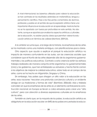 A nivel internacional, los baremos utilizados para valorar la educación
se han centrado en los resultados obtenidos en matemáticas, lengua y
pensamiento científico. Pese a los frecuentes comentarios de alumnos,
profesores y padres en el sentido de que la expresión artística tiene una
importante influencia en la educación en el aprendizaje, hasta la fecha
no se ha apostado con fuerza por profundizar en este sentido. No obstante, aunque se apostara por analizar los aspectos artísticos y culturales
de la educación, no existen pautas claras que permitan valorar la educación artística en términos de calidad (Bamford, 2009:23).

A lo anterior se suma que, a lo largo de la historia, la enseñanza de las artes
se ha mostrado como una materia ambigua, con planificaciones poco claras.
Otro aspecto que ayuda a explicar el porqué la educación artística no
impacta de manera contundente en las aulas, son las creencias sociales que
consideran que el triunfo de las artes depende sólo de los organismos gubernamentales y las políticas educativas. Contrario a esta creencia están los exitosos
trabajos realizados de manera conjunta entre organismos no gubernamentales
(ONG) y los gobiernos, que han entrelazado sus esfuerzos y hecho frente común
a los objetivos de mejorar la calidad educativa, sobre todo en el campo de las
artes, como se ha hecho en Afganistán, Singapur y China.
Sin embargo, hay países que otorgan un alto valor a la educación en las
artes; esas naciones “rescatan una profunda conciencia cultural y un evidente
arraigo en sus tradiciones y formas de vida” (Bamford, 2006:60): Asia y Malasia
coinciden en que la enseñanza de las artes es un elemento central para la construcción nacional; en Europa se llevan a cabo esfuerzos para crear una “alta
cultura”, pero con atención a diversas expresiones culturales en la enseñanza
de las artes.
También es cierto que, en la mayoría de los países, la educación artística es
obligatoria en la educación escolar: en 84% de los países encuestados la educa-

39

 