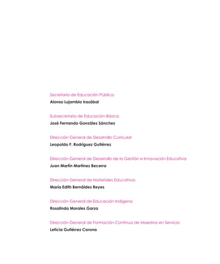 Secretaría de Educación Pública
Alonso Lujambio Irazábal
Subsecretaría de Educación Básica
José Fernando González Sánchez
Dirección General de Desarrollo Curricular
Leopoldo F. Rodríguez Gutiérrez
Dirección General de Desarrollo de la Gestión e Innovación Educativa
Juan Martín Martínez Becerra
Dirección General de Materiales Educativos
María Edith Bernáldez Reyes
Dirección General de Educación Indígena
Rosalinda Morales Garza
Dirección General de Formación Continua de Maestros en Servicio
Leticia Gutiérrez Corona

 
