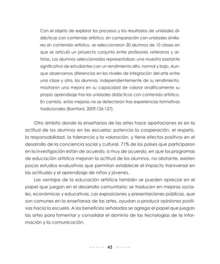 Con el objeto de explorar los procesos y los resultados de unidades didácticas con contenido artístico, en comparación con unidades similares sin contenido artístico, se seleccionaron 30 alumnos de 10 clases en
que se articuló un proyecto conjunto entre profesores veteranos y artistas. Los alumnos seleccionados representaban una muestra bastante
significativa de estudiantes con un rendimiento alto, normal y bajo. Aunque observamos diferencias en los niveles de integración del arte entre
una clase y otra, los alumnos, independientemente de su rendimiento,
mostraron una mejora en su capacidad de valorar analíticamente su
propio aprendizaje tras las unidades didácticas con contenido artístico.
En cambio, estas mejoras no se detectaron tras experiencias formativas
tradicionales (Bamford, 2009:126-127).

Otro ámbito donde la enseñanza de las artes hace aportaciones es en la
actitud de los alumnos en las escuelas: potencia la cooperación, el respeto,
la responsabilidad, la tolerancia y la valoración, y tiene efectos positivos en el
desarrollo de la conciencia social y cultural. 71% de los países que participaron
en la investigación están de acuerdo, o muy de acuerdo, en que los programas
de educación artística mejoran la actitud de los alumnos, no obstante, existen
pocos estudios evaluativos que permitan establecer el impacto transversal en
las actitudes y el aprendizaje de niños y jóvenes.
Las ventajas de la educación artística también se pueden apreciar en el
papel que juegan en el desarrollo comunitario; se traducen en mejoras sociales, económicas y educativas. Las exposiciones y presentaciones públicas, que
son comunes en la enseñanza de las artes, ayudan a producir opiniones positivas hacia la escuela. A los beneficios señalados se agrega el papel que juegan
las artes para fomentar y consolidar el dominio de las tecnologías de la información y la comunicación.

42

 