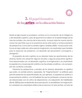 de las	

2. El papel formativo

en la educación básica

Desde el siglo pasado se produjeron cambios en la concepción de la inteligencia
y del desarrollo cognitivo, pero de igual forma se dieron en la epistemología de las
ciencias sociales y las ciencias de la educación. Aunque todas las nuevas orientaciones han permitido que en la enseñanza de las artes exista un entrecruzamiento
de perspectivas. Como bien lo señalan Agirre y Giráldez (2009): “la educación artística es el mejor caldo de cultivo para la imaginación y la creatividad, pero también
para la resolución de problemas y el desarrollo del pensamiento convergente y
divergente”.
El propósito de este capítulo no es abordar todas las aportaciones de las
diversas teorías sino presentar algunos estudios y algunas propuestas significativas relacionadas con: el desarrollo cognitivo; la imaginación y la creatividad;
la experiencia y la percepción estética; las facultades analíticas, y la comprensión de contextos culturales.
Presentar las perspectivas y estudios de los diversos desarrollos no significa
que estén, en sentido estricto, separadas. Tal “fragmentación” es artificial, pero
permite presentar las especificidades de, por ejemplo, la experiencia estética o
el pensamiento artístico, con la finalidad de que los profesores conozcan las bases relacionadas con el cultivo de disposiciones y la adquisición de habilidades
(Eisner, 2002a) para el desarrollo de la percepción, la sensibilidad, la imaginación,
la curiosidad y la creatividad artística de los alumnos. En este sentido, se trata de

45

 