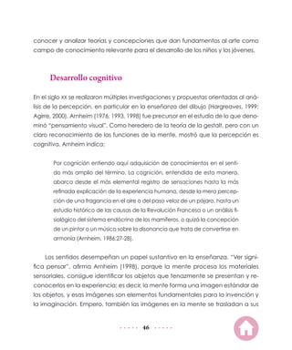 conocer y analizar teorías y concepciones que dan fundamentos al arte como
campo de conocimiento relevante para el desarrollo de los niños y los jóvenes.

Desarrollo cognitivo
En el siglo XX se realizaron múltiples investigaciones y propuestas orientadas al análisis de la percepción, en particular en la enseñanza del dibujo (Hargreaves, 1999;
Agirre, 2000). Arnheim (1976, 1993, 1998) fue precursor en el estudio de lo que denominó “pensamiento visual”. Como heredero de la teoría de la gestalt, pero con un
claro reconocimiento de las funciones de la mente, mostró que la percepción es
cognitiva. Arnheim indica:
Por cognición entiendo aquí adquisición de conocimientos en el sentido más amplio del término. La cognición, entendida de esta manera,
abarca desde el más elemental registro de sensaciones hasta la más
refinada explicación de la experiencia humana, desde la mera percepción de una fragancia en el aire o del paso veloz de un pájaro, hasta un
estudio histórico de las causas de la Revolución Francesa o un análisis fisiológico del sistema endócrino de los mamíferos, o quizá la concepción
de un pintor o un músico sobre la disonancia que trata de convertirse en
armonía (Arnheim, 1986:27-28).

Los sentidos desempeñan un papel sustantivo en la enseñanza. “Ver significa pensar”, afirma Arnheim (1998), porque la mente procesa los materiales
sensoriales, consigue identificar los objetos que tenazmente se presentan y reconocerlos en la experiencia; es decir, la mente forma una imagen estándar de
los objetos, y esas imágenes son elementos fundamentales para la invención y
la imaginación. Empero, también las imágenes en la mente se trasladan a sus

46

 