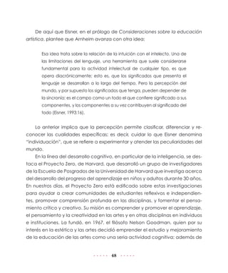 De aquí que Eisner, en el prólogo de Consideraciones sobre la educación
artística, plantee que Arnheim avanza con otra idea:
Esa idea trata sobre la relación de la intuición con el intelecto. Una de
las limitaciones del lenguaje, una herramienta que suele considerarse
fundamental para la actividad intelectual de cualquier tipo, es que
opera diacrónicamente; esto es, que los significados que presenta el
lenguaje se desarrollan a lo largo del tiempo. Pero la percepción del
mundo, y por supuesto los significados que tenga, pueden depender de
la sincronía; es el campo como un todo el que confiere significado a sus
componentes, y los componentes a su vez contribuyen al significado del
todo (Eisner, 1993:16).

Lo anterior implica que la percepción permite clasificar, diferenciar y reconocer las cualidades específicas; es decir, cuidar lo que Eisner denomina
“individuación”, que se refiere a experimentar y atender las peculiaridades del
mundo.
En la línea del desarrollo cognitivo, en particular de la inteligencia, se destaca el Proyecto Zero, de Harvard, que desarrolló un grupo de investigadores
de la Escuela de Posgrados de la Universidad de Harvard que investiga acerca
del desarrollo del progreso del aprendizaje en niños y adultos durante 30 años.
En nuestros días, el Proyecto Zero está edificado sobre estas investigaciones
para ayudar a crear comunidades de estudiantes reflexivos e independientes, promover comprensión profunda en las disciplinas, y fomentar el pensamiento crítico y creativo. Su misión es comprender y promover el aprendizaje,
el pensamiento y la creatividad en las artes y en otras disciplinas en individuos
e instituciones. La fundó, en 1967, el filósofo Nelson Goodman, quien por su
interés en la estética y las artes decidió emprender el estudio y mejoramiento
de la educación de las artes como una seria actividad cognitiva; además de

48

 