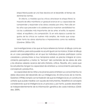 etapa literal puede ser una fase decisiva en el desarrollo: el tiempo de
dominar las normas.
En efecto, a medida que los chicos atraviesan la etapa literal, la
mayoría de ellos manifiesta un gradual avance en su capacidad de
comprender y responder a las obras creadas por otros. Pero sólo en
los años que preceden a la adolescencia muestran sensibilidad hacia las cualidades más importantes de las artes: el estilo, la expresividad, el equilibrio y la composición. Es en esta época cuando los
gustos de los chicos se vuelven más amplios, de modo que aceptarán tanto las obras abstractas e impresionistas como las realistas
(Gardner, 2005a:129).

Las investigaciones a las que se hace referencia toman al dibujo como expresión artística, pero esto puede no ocurrir igual con la música. Si bien el dibujo
es un caso paradigmático en el que los individuos jóvenes participan como
creadores y productores a muy temprana edad, es preciso integrar el conocimiento perceptivo y motor, la “lectura” del contenido de las obras de arte
y los diversos saberes acerca del arte (historia, crítica, filosofía, etc.) para que
los estudiantes tengan la capacidad de sintetizar su conocimiento perceptivo,
conceptual y productivo.
La capacidad de los niños y los jóvenes para sintetizar sus conocimientos no
debe disociarse del desarrollo de sus inteligencias. En Estructuras de la mente,
Gardner (1994b) rompió con la tradición de que la inteligencia es un constructo
unitario que puede medirse con ayuda de instrumentos. Redefinió el concepto
considerando que la inteligencia es un proceso y, por tanto, puede desarrollarse independientemente de la información genética de cada individuo (Giráldez, 2009).

50

 