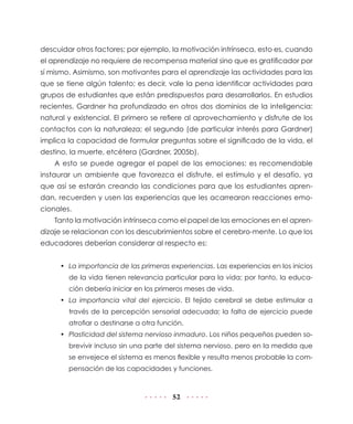 descuidar otros factores; por ejemplo, la motivación intrínseca, esto es, cuando
el aprendizaje no requiere de recompensa material sino que es gratificador por
sí mismo. Asimismo, son motivantes para el aprendizaje las actividades para las
que se tiene algún talento; es decir, vale la pena identificar actividades para
grupos de estudiantes que están predispuestos para desarrollarlos. En estudios
recientes, Gardner ha profundizado en otros dos dominios de la inteligencia:
natural y existencial. El primero se refiere al aprovechamiento y disfrute de los
contactos con la naturaleza; el segundo (de particular interés para Gardner)
implica la capacidad de formular preguntas sobre el significado de la vida, el
destino, la muerte, etcétera (Gardner, 2005b).
A esto se puede agregar el papel de las emociones: es recomendable
instaurar un ambiente que favorezca el disfrute, el estímulo y el desafío, ya
que así se estarán creando las condiciones para que los estudiantes aprendan, recuerden y usen las experiencias que les acarrearon reacciones emocionales.
Tanto la motivación intrínseca como el papel de las emociones en el aprendizaje se relacionan con los descubrimientos sobre el cerebro-mente. Lo que los
educadores deberían considerar al respecto es:
•	 La importancia de las primeras experiencias. Las experiencias en los inicios
de la vida tienen relevancia particular para la vida; por tanto, la educación debería iniciar en los primeros meses de vida.
•	 La importancia vital del ejercicio. El tejido cerebral se debe estimular a
través de la percepción sensorial adecuada; la falta de ejercicio puede
atrofiar o destinarse a otra función.
•	 Plasticidad del sistema nervioso inmaduro. Los niños pequeños pueden sobrevivir incluso sin una parte del sistema nervioso, pero en la medida que
se envejece el sistema es menos flexible y resulta menos probable la compensación de las capacidades y funciones.

52

 