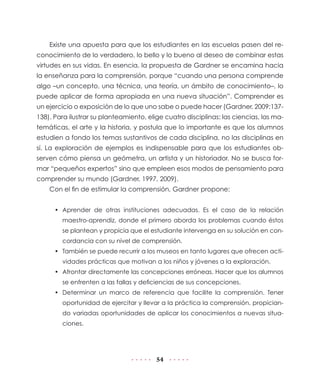 Existe una apuesta para que los estudiantes en las escuelas pasen del reconocimiento de lo verdadero, lo bello y lo bueno al deseo de combinar estas
virtudes en sus vidas. En esencia, la propuesta de Gardner se encamina hacia
la enseñanza para la comprensión, porque “cuando una persona comprende
algo –un concepto, una técnica, una teoría, un ámbito de conocimiento–, lo
puede aplicar de forma apropiada en una nueva situación”. Comprender es
un ejercicio o exposición de lo que uno sabe o puede hacer (Gardner, 2009:137138). Para ilustrar su planteamiento, elige cuatro disciplinas: las ciencias, las matemáticas, el arte y la historia, y postula que lo importante es que los alumnos
estudien a fondo los temas sustantivos de cada disciplina, no las disciplinas en
sí. La exploración de ejemplos es indispensable para que los estudiantes observen cómo piensa un geómetra, un artista y un historiador. No se busca formar “pequeños expertos” sino que empleen esos modos de pensamiento para
comprender su mundo (Gardner, 1997, 2009).
Con el fin de estimular la comprensión, Gardner propone:
•	 Aprender de otras instituciones adecuadas. Es el caso de la relación
maestro-aprendiz, donde el primero aborda los problemas cuando éstos
se plantean y propicia que el estudiante intervenga en su solución en concordancia con su nivel de comprensión.
•	 También se puede recurrir a los museos en tanto lugares que ofrecen actividades prácticas que motivan a los niños y jóvenes a la exploración.
•	 Afrontar directamente las concepciones erróneas. Hacer que los alumnos
se enfrenten a las fallas y deficiencias de sus concepciones.
•	 Determinar un marco de referencia que facilite la comprensión. Tener
oportunidad de ejercitar y llevar a la práctica la comprensión, propiciando variadas oportunidades de aplicar los conocimientos a nuevas situaciones.

54

 