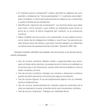 •	 El “método para la comprensión” implica describir los objetivos de comprensión y establecer los “temas generadores” o “cuestiones esenciales”;
para considerar un tema será esencial para los objetivos de comprensión
y captar el interés de los estudiantes.
•	 Identificar los “ejercicios de comprensión”. Los alumnos tienen que saber
qué harán, cómo hacerlo y qué criterios se emplearán para hacer un
juicio de su hacer. El último integrante del “método” es la evaluación
continua.
•	 Utilizar múltiples vías de acceso a la comprensión, lo que implica reconocer la teoría de las inteligencias múltiples y asumir que “las personas poseen diversos tipos de mentes y que estas mentes trabajan con diferentes
combinaciones de representaciones mentales” (Gardner, 2009:153).

Gardner también identificó las posibles vías de acceso a los temas previamente señalados:
•	 Vías de acceso narrativas. Relatos vividos y espectaculares que provoquen el interés de los alumnos; se puede recurrir lo mismo a la oralidad y a
la escritura que a las narraciones, usando otras formas simbólicas como el
teatro, la danza o el cine.
•	 Vías de acceso numéricas. Trabajar con números y relaciones numéricas
puede ser particularmente motivante para algunos estudiantes.
•	 Vías de acceso lógicas. El uso de proposiciones lógicas con sus interrelaciones e implicaciones.
•	 Vías de acceso existencial/esencial. Abordar aspectos profundos de la
vida; por ejemplo la muerte, el sentido de la vida, las pasiones, etcétera.
•	 Vías de acceso “prácticas”. Trabajar con materiales físicos.

55

 