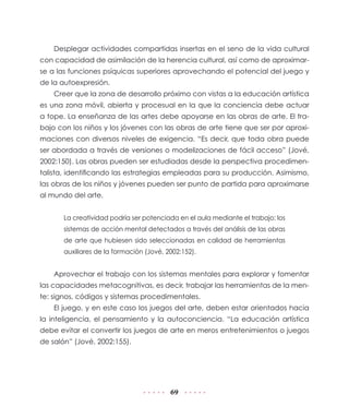 Desplegar actividades compartidas insertas en el seno de la vida cultural
con capacidad de asimilación de la herencia cultural, así como de aproximarse a las funciones psíquicas superiores aprovechando el potencial del juego y
de la autoexpresión.
Creer que la zona de desarrollo próximo con vistas a la educación artística
es una zona móvil, abierta y procesual en la que la conciencia debe actuar
a tope. La enseñanza de las artes debe apoyarse en las obras de arte. El trabajo con los niños y los jóvenes con las obras de arte tiene que ser por aproximaciones con diversos niveles de exigencia. “Es decir, que toda obra puede
ser abordada a través de versiones o modelizaciones de fácil acceso” (Jové,
2002:150). Las obras pueden ser estudiadas desde la perspectiva procedimentalista, identificando las estrategias empleadas para su producción. Asimismo,
las obras de los niños y jóvenes pueden ser punto de partida para aproximarse
al mundo del arte.
La creatividad podría ser potenciada en el aula mediante el trabajo: los
sistemas de acción mental detectados a través del análisis de las obras
de arte que hubiesen sido seleccionadas en calidad de herramientas
auxiliares de la formación (Jové, 2002:152).

Aprovechar el trabajo con los sistemas mentales para explorar y fomentar
las capacidades metacognitivas, es decir, trabajar las herramientas de la mente: signos, códigos y sistemas procedimentales.
El juego, y en este caso los juegos del arte, deben estar orientados hacia
la inteligencia, el pensamiento y la autoconciencia. “La educación artística
debe evitar el convertir los juegos de arte en meros entretenimientos o juegos
de salón” (Jové, 2002:155).

69

 