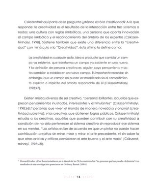 Csikszentmihalyi parte de la pregunta ¿dónde está la creatividad? A lo que
responde: la creatividad es el resultado de la interacción entre tres sistemas o
nodos: una cultura con reglas simbólicas, una persona que aporta innovación
al campo simbólico y el reconocimiento del ámbito de los expertos (Csikszentmihalyi, 1998). Sostiene también que existe una diferencia entre la “creatividad” con minúscula y la “Creatividad”; ésta última la define como:
La creatividad es cualquier acto, idea o producto que cambia un campo ya existente, que transforma un campo ya existente en uno nuevo.
Y la definición de persona creativa es: alguien cuyo pensamiento y actos cambian o establecen un nuevo campo. Es importante recordar, sin
embargo, que un campo no puede ser modificado sin el consentimiento explícito o implícito del ámbito responsable de él (Csikszentmihalyi,
1998:47).

Existen modos diversos de ser creativo, “personas brillantes, aquellos que expresan pensamientos inusitados, interesantes y estimulantes” (Csikszentmihalyi,
1998:66);8 personas que viven el mundo de manera novedosa y original (creatividad subjetiva); y los creativos que obtienen logros públicos. Csikszentmihalyi
estudia a los creativos, aquéllos que pueden contribuir con su creatividad a
condición de no sólo pertenecer al sistema creativo sin reproducir ese sistema
en sus mentes. “Los artistas están de acuerdo en que un pintor no puede hacer
contribución creativa sin mirar, mirar y mirar el arte precedente, ni sin saber lo
que otros artistas y críticos consideran el arte bueno y el arte malo” (Csikszentmihalyi, 1998:68).

8

	 Howard Gruber y Paul Barret estudiaron, en la década de los 70, la creatividad de “las personas que han pasado a la historia”. Los
resultados de esa investigación aparecieron en Gruber y Barrett (1984).

72

 