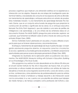 procesos cognitivos que implican una dimensión estética en la experiencia o
interacción con los objetos. Después de una etapa de investigación para determinar hábitos y necesidades de consumo en los espacios de arte se difundieron herramientas de aprendizaje y enfoques educativos en estado de prueba.
Estos materiales incluían: 1) una herramienta de aprendizaje llamada The Generic Game, que es un conjunto estructurado de preguntas que propician la
construcción de sentido o significado de las obras; 2) un enfoque educativo
llamado The Entry Point Approach, que da cabida a una serie de perfiles de
inteligencia o de aprendizaje, y 3) una síntesis de las anteriores ideas en un
documento titulado The MUSE QUESTs (preguntas para entender, explorar, ver
y pensar), que fomentan la reflexión sobre el arte a través de varios puntos de
entrada (Project Zero, 2009).
Dichos materiales fueron piloteados en escuelas y museos afiliados al proyecto para que se hicieran observaciones y recomendaciones.
El enfoque y herramientas de aprendizaje de Muse muestra tres ejes: 1) investigación: planteando preguntas abiertas, sin respuestas correctas o incorrectas;
2) acceso, apelando a una amplia gama de estudiantes, y 3) reflexión: proporcionar
oportunidades para pensar acerca del propio pensamiento (Project Zero, 2009).
Integrados los resultados de la aplicación piloto se publicaron dos documentos: The MUSE BOOK (Museums Uniting with Schools in Education; Building
on our Knowledge) y The Muse Guide.
Otro programa muy exitoso ha sido desarrollado en los últimos 30 años por
el Lincoln Center Institute for the Arts in Education de Nueva York, el cual ha
promovido un eficaz modelo de educación estética con artistas de todas las
disciplinas a través de cursos regulares durante el año, cursos de verano, cursos
on line, conferencias y otras plataformas de profesionalización para los artistas
interesados en iniciar o fortalecer su trabajo docente o de interacción social
con la comunidad. A su vez, cuenta con una plantilla de artistas que trabajan
de medio tiempo y de tiempo completo como profesores del Instituto y ase-

80

 