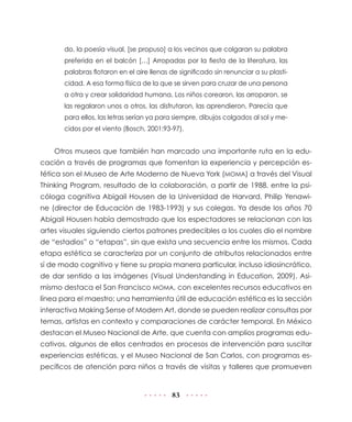 do, la poesía visual, [se propuso] a los vecinos que colgaran su palabra
preferida en el balcón […] Arropadas por la fiesta de la literatura, las
palabras flotaron en el aire llenas de significado sin renunciar a su plasticidad. A esa forma física de la que se sirven para cruzar de una persona
a otra y crear solidaridad humana. Los niños corearon, las arroparon, se
las regalaron unos a otros, las disfrutaron, las aprendieron. Parecía que
para ellos, las letras serían ya para siempre, dibujos colgados al sol y mecidos por el viento (Bosch, 2001:93-97).

Otros museos que también han marcado una importante ruta en la educación a través de programas que fomentan la experiencia y percepción estética son el Museo de Arte Moderno de Nueva York (MOMA) a través del Visual
Thinking Program, resultado de la colaboración, a partir de 1988, entre la psicóloga cognitiva Abigail Housen de la Universidad de Harvard, Philip Yenawine (director de Educación de 1983-1993) y sus colegas. Ya desde los años 70
Abigail Housen había demostrado que los espectadores se relacionan con las
artes visuales siguiendo ciertos patrones predecibles a los cuales dio el nombre
de “estadios” o “etapas”, sin que exista una secuencia entre los mismos. Cada
etapa estética se caracteriza por un conjunto de atributos relacionados entre
sí de modo cognitivo y tiene su propia manera particular, incluso idiosincrático,
de dar sentido a las imágenes (Visual Understanding in Education, 2009). Asimismo destaca el San Francisco MOMA, con excelentes recursos educativos en
línea para el maestro; una herramienta útil de educación estética es la sección
interactiva Making Sense of Modern Art, donde se pueden realizar consultas por
temas, artistas en contexto y comparaciones de carácter temporal. En México
destacan el Museo Nacional de Arte, que cuenta con amplios programas educativos, algunos de ellos centrados en procesos de intervención para suscitar
experiencias estéticas, y el Museo Nacional de San Carlos, con programas específicos de atención para niños a través de visitas y talleres que promueven

83

 