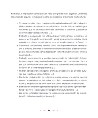 humanas, e impulsar el cambio social. Para el logro de estos objetivos Chalmers
recomienda algunos temas que tendría que abordar el currículo multicultural.
•	 Si queremos saber cómo puede contribuir el arte a la continuidad y la estabilidad, hemos de contar con estudios transculturales. Esto se puede lograr
haciendo que los alumnos creen arte destinado a preservar y perpetuar
determinados valores culturales […]
•	 Si el arte se comprende y se utiliza para provocar cambios y mejoras y se
pone al servicio de la reconstrucción social, será necesario estudiar obras
que abarcan desde las pintadas en las paredes a los cuadros de Goya […]
•	 Si el arte se comprende y se utiliza como medio para enaltecer y enriquecer el entorno, el interés se habrá de centrar en el diseño el estudio de aspectos transculturales como decoración y el embellecimiento del entorno
construido […]
•	 Si el arte se comprende y se utiliza como medio de celebración, tal vez,
tendremos que indagar a través de las culturas para comprender cómo y
por qué se utilizan las artes para celebrar y dar sentido a acontecimientos
decisivos en la vida de las personas […]
•	 Podrían coleccionarse imágenes artísticas, procedentes de diversas culturas, que registren y narren historias […]
•	 El estudio y fabricación de máscaras puede ofrecer uno de los muchos
puntos de partida para desarrollar una cierta comprensión de los usos rituales y terapéuticos del arte, y del arte como expresión de emociones.
•	 El arte que confiere un significado especial y se utiliza como signo de identidad y de nivel social puede investigarse transculturalmente […]
•	 Los temas señalados hasta aquí no suponen una negociación de la celebración del arte como logro técnico […]

88

 