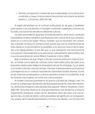 •	 También es importante comprender que el aprendizaje sociocultural acerca del arte no niega ni menoscaba la idea de arte como fuente de disfrute
estético […] (Chalmers, 2003:144-148).

El papel del profesor en el currículo multicultural es de guía y facilitador
para ayudar a los estudiantes a investigar y entender cualidades comunes en
los roles y las funciones del arte en diferentes culturas.
La visión posmoderna, igual que el multiculturalismo, tiene como condición
la pluralidad, es decir, establece que la producción cultural tiene que comprenderse en su cultura de origen. Piensa, también, que la transmisión de contenidos culturales favorece el cambio social, puesto que con la enseñanza de las
artes desde el multiculturalismo se sensibiliza a los alumnos acerca de la opresión y las desigualdades. Es por ello que, lo que representa más precisamente
a la posición posmodernista es la educación culturalmente democrática que
busca la reconstrucción social (Efland, Freedman y Stuhr, 2003).
Bajo la premisa de que ningún currículo universal satisface a todo el mundo, se rompe con la idea de currículo como meta-relato para dar paso a los
pequeños relatos para reflejar la diversidad cultural. Sin embargo, no se apela
a la construcción de currículos locales, más bien el planteamiento promueve la
convergencia en un currículo nacional de costumbres locales diversas. Si esto
es así, entonces se impulsará un currículo receptivo al arte no occidental, el de
las minorías y las mujeres, así como a la cultura popular.
El modelo curricular posmoderno se acerca a la idea de collage o red “en
el que se yuxtapongan dicotomías del tipo pasado-presente, masculino-femenino, dominante-marginal y arte elevado-arte popular” (Efland, Freedman y Stuhr,
2003:190). Se puede observar en este planteamiento una tendencia a evitar la
organización jerárquica, propia de las disciplinas, para dar paso a la convergencia de una serie de relatos como provedores de significado en la experiencia, propios de la interdisciplinariedad y la transculturalidad, con la intención

89

 