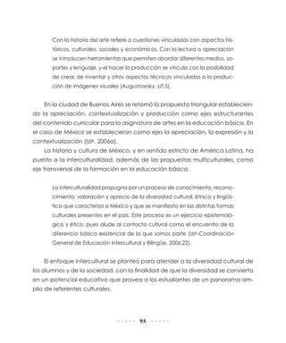 Con la historia del arte refiere a cuestiones vinculadas con aspectos históricos, culturales, sociales y económicos. Con la lectura o apreciación
se introducen herramientas que permiten abordar diferentes medios, soportes y lenguaje, y el hacer la producción se vincula con la posibilidad
de crear, de inventar y otros aspectos técnicos vinculados a la producción de imágenes visuales (Augustowsky, s/f:5).

En la ciudad de Buenos Aires se retomó la propuesta triangular estableciendo la apreciación, contextualización y producción como ejes estructurantes
del contenido curricular para la asignatura de artes en la educación básica. En
el caso de México se establecieron como ejes la apreciación, la expresión y la
contextualización (SEP, 2006a).
La historia y cultura de México, y en sentido estricto de América Latina, ha
puesto a la interculturalidad, además de las propuestas multiculturales, como
eje transversal de la formación en la educación básica.
La interculturalidad propugna por un proceso de conocimiento, reconocimiento, valoración y aprecio de la diversidad cultural, étnica y lingüística que caracteriza a México y que se manifiesta en las distintas formas
culturales presentes en el país. Este proceso es un ejercicio epistemológico y ético, pues alude al contacto cultural como el encuentro de la
diferencia básica existencial de la que somos parte (SEP-Coordinación
General de Educación Intercultural y Bilingüe, 2006:22).

El enfoque intercultural se planteó para atender a la diversidad cultural de
los alumnos y de la sociedad, con la finalidad de que la diversidad se convierta
en un potencial educativo que provea a los estudiantes de un panorama amplio de referentes culturales.

95

 