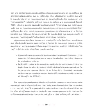 tran una contemporaneidad no sólo en lo que exponen sino en sus políticas de
atención a las personas que los visitan. Los niños y los jóvenes tendrían que vivir
la experiencia en los museos porque en la actualidad éstos establecen una
“conversación” y debate entre el museo, los artistas y la comunidad (Fontal,
2009). ¿Qué se puede aprender en los museos? Primero hay que dejar asentado que los museos comprenden experiencias, conceptos, procedimientos y
actitudes. Las rutas por el museo son conexiones en el espacio y en el tiempo
histórico que hallan un tema en común. Se puede decir que lo que enseña el
museo es “saber de arte” a través del aprendizaje mediado.
Algunas perspectivas toman una orientación más directiva y consideran
que el educador puede aprovechar el hecho de que en el museo el artista
muestra sus técnicas para motivar a que los alumnos realicen actividades “en
vivo” ante las cuales el profesor puede mostrar:
•	 Imagen clara de los procedimientos a adquirir, explicando los pasos y componentes del mismo, el orden de ejecución y la dirección o direcciones de
los resultados a obtener.
•	 Explicación verbal, y de ser posible, mediante demostraciones, indicando
la planificación y los ciclos de repetición de la práctica de aprendizaje. Se
ha de actuar y pensar (dentro de los límites de la diversidad), recuerdos
de información relevante, centrar la atención en determinados aspectos,
etcétera (Fontal, 2009:82).

Por supuesto que el potencial educativo de los museos no se reduce a estos
elementos; sirvan sólo estas líneas para inducir a cómo aprovechar los museos
como espacio simbólico para el desarrollo de las competencias artísticas en
los niños y los jóvenes explorando las formas contemporáneas de producción
artística con el uso de las nuevas tecnologías, el cine, la fotografía, etcétera.

99

 