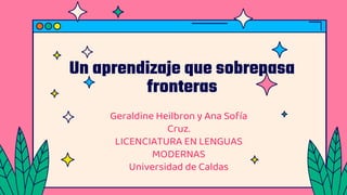 Un aprendizaje que sobrepasa
fronteras
Geraldine Heilbron y Ana Sofía
Cruz.
LICENCIATURA EN LENGUAS
MODERNAS
Universidad de Caldas
 
