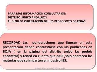RECORDAD Las ponderaciones que figuran en esta
presentación deben contrastarse con las publicadas en
BOJA ( en la página del distrito único las podéis
encontrar) y tened en cuenta que aquí ,sólo aparecen las
materias que se imparten en nuestro IES.
RECORDAD Las ponderaciones que figuran en esta
presentación deben contrastarse con las publicadas en
BOJA ( en la página del distrito único las podéis
encontrar) y tened en cuenta que aquí ,sólo aparecen las
materias que se imparten en nuestro IES.
PARA MÁS INFORMACIÓN CONSULTAR EN:
DISTRITO ÚNICO ANDALUZ Y
EL BLOG DE ORIENTACIÓN DEL IES PEDRO SOTO DE ROJAS
PARA MÁS INFORMACIÓN CONSULTAR EN:
DISTRITO ÚNICO ANDALUZ Y
EL BLOG DE ORIENTACIÓN DEL IES PEDRO SOTO DE ROJAS
D. ORIENTACIÓN IES PEDRO SOTO DE ROJAS
 