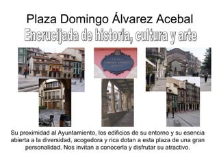 Plaza Domingo Álvarez Acebal Encrucijada de historia, cultura y arte Su proximidad al Ayuntamiento, los edificios de su entorno y su esencia abierta a la diversidad, acogedora y rica dotan a esta plaza de una gran personalidad. Nos invitan a conocerla y disfrutar su atractivo. 