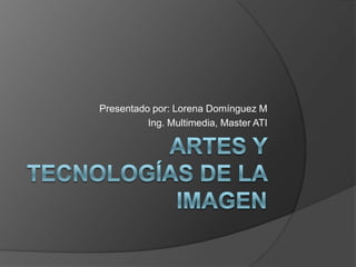 ARTES Y TECNOLOGíAS DE LA IMAGEN Presentado por: Lorena Domínguez M Ing. Multimedia, Master ATI 