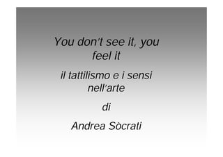You don’t see it, you
feel it
il tattilismo e i sensi
nell’arte
di
Andrea Sòcrati
 