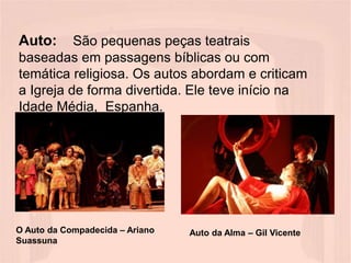 Auto: São pequenas peças teatrais
baseadas em passagens bíblicas ou com
temática religiosa. Os autos abordam e criticam
a Igreja de forma divertida. Ele teve início na
Idade Média, Espanha.
O Auto da Compadecida – Ariano
Suassuna
Auto da Alma – Gil Vicente
 