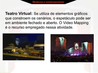 Teatro Virtual: Se utiliza de elementos gráficos
que constroem os cenários, o espetáculo pode ser
em ambiente fechado e aberto. O Video Mapping
é o recurso empregado nessa atividade.
Moderno e contemporâneo
 