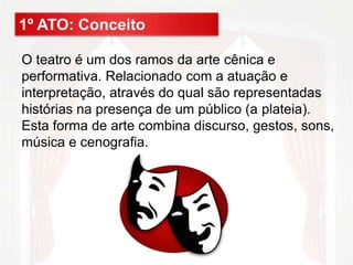 1º ATO: Conceito
O teatro é um dos ramos da arte cênica e
performativa. Relacionado com a atuação e
interpretação, através do qual são representadas
histórias na presença de um público (a plateia).
Esta forma de arte combina discurso, gestos, sons,
música e cenografia.
 