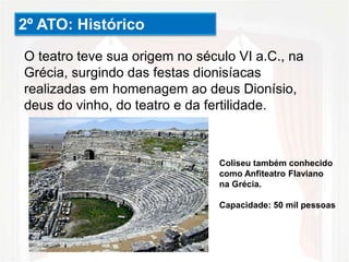 2º ATO: Histórico
O teatro teve sua origem no século VI a.C., na
Grécia, surgindo das festas dionisíacas
realizadas em homenagem ao deus Dionísio,
deus do vinho, do teatro e da fertilidade.
Coliseu também conhecido
como Anfiteatro Flaviano
na Grécia.
Capacidade: 50 mil pessoas
 