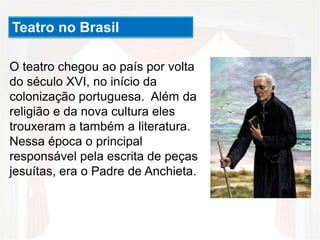 O teatro chegou ao país por volta
do século XVI, no início da
colonização portuguesa. Além da
religião e da nova cultura eles
trouxeram a também a literatura.
Nessa época o principal
responsável pela escrita de peças
jesuítas, era o Padre de Anchieta.
Teatro no Brasil
 