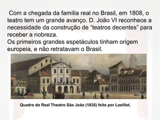 Com a chegada da família real no Brasil, em 1808, o
teatro tem um grande avanço. D. João VI reconhece a
necessidade da construção de “teatros decentes” para
receber a nobreza.
Os primeiros grandes espetáculos tinham origem
europeia, e não retratavam o Brasil.
Quadro do Real Theatro São João (1835) feito por Loeillot.
 