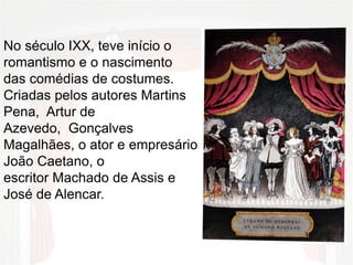 No século IXX, teve início o
romantismo e o nascimento
das comédias de costumes.
Criadas pelos autores Martins
Pena, Artur de
Azevedo, Gonçalves
Magalhães, o ator e empresário
João Caetano, o
escritor Machado de Assis e
José de Alencar.
 
