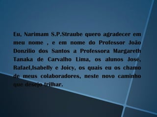 Eu, Narimam S.P.Straube quero agradecer em
meu nome , e em nome do Professor João
Donzilio dos Santos a Professora Margareth
Tanaka de Carvalho Lima, os alunos José,
Rafael,Isabelly e Joicy, os quais eu os chamo
de meus colaboradores, neste novo caminho
que desejo trilhar.
 