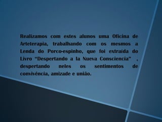 Realizamos com estes alunos uma Oficina de
Arteterapia, trabalhando com os mesmos a
Lenda do Porco-espinho, que foi extraída do
Livro “Despertando a la Nueva Consciencia” ,
despertando     neles   os    sentimentos de
convivência, amizade e união.
 