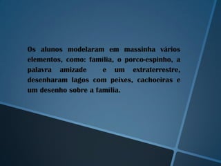 Os alunos modelaram em massinha vários
elementos, como: família, o porco-espinho, a
palavra amizade      e um extraterrestre,
desenharam lagos com peixes, cachoeiras e
um desenho sobre a família.
 