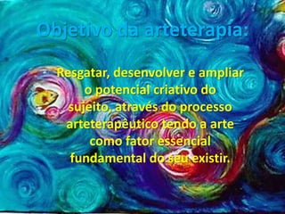 Objetivo da arteterapia:
  Resgatar, desenvolver e ampliar
       o potencial criativo do
    sujeito, através do processo
   arteterapêutico tendo a arte
        como fator essencial
    fundamental do seu existir.
 