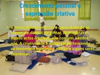 Crescimento pessoal e
        expressão criativa
• A musicalidade interna, a capacidade de se
  mover, de dançar, de pintar, de modelar e
  outros actos criativos, são comuns a todos
  nós. A criatividade é universal pertencendo
  ao fenómeno humano e não só a alguns seres
  talentosos.
 