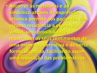 • Recorrer às metáforas e ao
  simbólico através da expressão
  artística permite aos pacientes com
  alguma resistência a expressão
  verbal, uma possibilidade de
  mostrarem os seus sentimentos de
  uma maneira alternativa e de certa
  forma divertida, facilitando assim
  uma reparação das problemáticas.
 