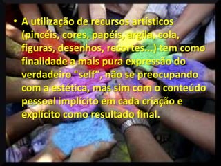 • A utilização de recursos artísticos
  (pincéis, cores, papéis, argila, cola,
  figuras, desenhos, recortes...) tem como
  finalidade a mais pura expressão do
  verdadeiro "self", não se preocupando
  com a estética, mas sim com o conteúdo
  pessoal implícito em cada criação e
  explícito como resultado final.
 