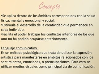 Concepto 
•Se aplica dentro de los ámbitos correspondidos con la salud 
física, mental y emocional y social. 
•Estimula el desarrollo de la creatividad que permanece en 
cada individuo. 
•Facilita el poder trabajar los conflictos interiores de los que 
uno no ha podido ocuparse anteriormente. 
Lenguaje comunicativo. 
Es un método psicológico que trata de utilizar la expresión 
artística para manifestarse en ámbitos relacionados con los 
sentimientos, emociones, o preocupaciones. Para esto se 
utilizan medios visuales como principal vía de comunicación. 
 