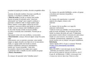 variedade de papéis pré-cortados, diversão arregalados-olhos e 
materiais de desenho também. Encorajar a partilha de 
materiais, e reconhecer o trabalho do outro. 
• Meio da sessão: Convide as crianças para ajudar 
decorar um grupo de amizade cartaz / mural por 
adicionando seu "amigo" para o papel e continuar a 
preencher o ambiente onde os amigos podem jogar. 
Oferta "starters" (como alguns esboços de árvores 
ou grama) e assessores diretos para ajudar as crianças. 
Avaliar como as crianças estão trabalhando juntos - 
se eles estão ficando contida na área de trabalho 
ou estão se tornando mais estimulados. Permita que as crianças 
fazer pausas curtas com seus auxiliares, se necessário. 
• Encerramento: crianças oferecem algum tempo livre para jogar 
criativamente com os materiais sensoriais como modelo 
mágica ou algum desenho com lápis de cor ou marcadores. 
Então, se o grupo ainda está focado (e existem 
crianças verbalmente expressivas participantes), 
realizar um "círculo de partilha", onde serão 
encorajados a descrever seu amigo para o grupo 
ou perguntar sobre o trabalho de outro membro do grupo. 
• Metas e Resultados: 
1. 
As crianças vão aprender sobre "trabalhar juntos". 
2. 
As crianças vão aprender habilidades sociais e de grupo 
consciência por materiais de partilha e 
comentários. 
3. 
As crianças vão experimentar o sensorial 
aspectos da colagem, textura e arte 
materiais. 
4. 
As crianças vão ter escolhas e ser capaz de 
expressar criativamente. 
Tenha em mente que trabalhar com essa população 
pode ser muito desafiador. O que funciona para um 
sessão ou criança não pode, por outro. É importante 
para manter a mente aberta e consciente de cada criança 
estado em cada momento; em essência, estamos 
avaliando constantemente, adaptando-se, e co-criação 
nossas sessões com as crianças com quem trabalhamos. 
Referências 
Autism Speaks (2011). O que é o autismo? Retirado 
de http://www.autismspeaks.org/whatisit/ 
index.php 
Betts, DJ (2005). A arte da terapia da arte: Desenho 
. indivíduos de maneiras criativas advogado: 
Revista da Sociedade de Autismo da América, 26-27. 
Evans, K., & Dubowski, J. (2001). Arteterapia com 
crianças nas Autistic Spectrum: Palavras além.  