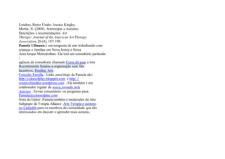Londres, Reino Unido: Jessica Kingley. 
Martin, N. (2009). Arteterapia e Autismo: 
Descrições e recomendações. Art 
Therapy: Journal of the American Art Therapy 
Association, 26 (4), 187-190. 
Pamela Ullmann é um terapeuta de arte trabalhando com 
crianças e famílias em Nova Jersey e Nova 
Área Iorque Metropolitan. Ela tem um consultório particular / 
agência de consultoria chamado Cores do jogo e tem Recentemente fundou a organização sem fins lucrativos, Healing Arts 
Conexão Família . Links para blogs de Pamela são: 
http://colorsofplay.blogspot.com e http: // 
creativefamilies.wordpress.com . Ela também é um 
colaborador regular de nossa jornada pela 
Autismo . Enviar comentários ou perguntas para: 
Pamela@colorsofplay.com 
Nota do Editor: Pamela também é moderador da Arte 
Subgrupo de Terapia Alliance Arte Terapia e autismo 
no LinkedIn para os membros da comunidade que são 
interessados em discutir e aprender mais autismo. 
